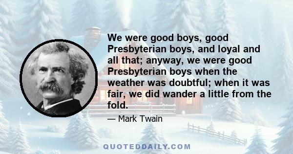 We were good boys, good Presbyterian boys, and loyal and all that; anyway, we were good Presbyterian boys when the weather was doubtful; when it was fair, we did wander a little from the fold.