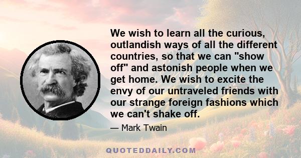 We wish to learn all the curious, outlandish ways of all the different countries, so that we can show off and astonish people when we get home. We wish to excite the envy of our untraveled friends with our strange