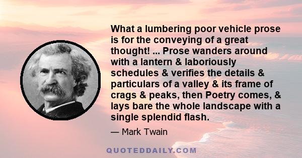 What a lumbering poor vehicle prose is for the conveying of a great thought! ... Prose wanders around with a lantern & laboriously schedules & verifies the details & particulars of a valley & its frame of crags & peaks, 