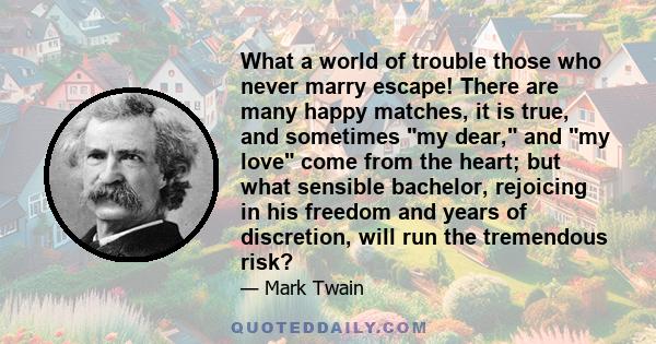 What a world of trouble those who never marry escape! There are many happy matches, it is true, and sometimes my dear, and my love come from the heart; but what sensible bachelor, rejoicing in his freedom and years of