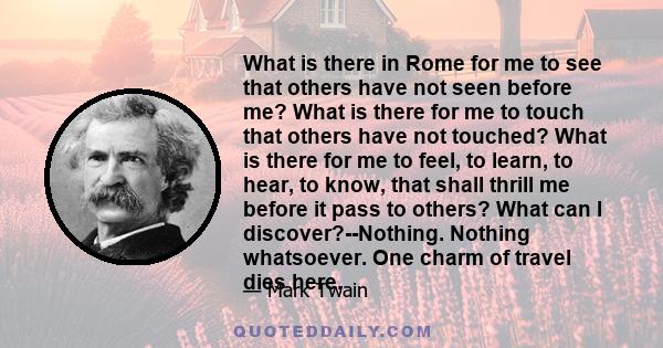 What is there in Rome for me to see that others have not seen before me? What is there for me to touch that others have not touched? What is there for me to feel, to learn, to hear, to know, that shall thrill me before