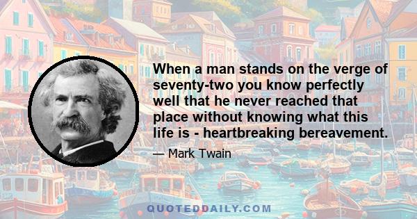 When a man stands on the verge of seventy-two you know perfectly well that he never reached that place without knowing what this life is - heartbreaking bereavement.