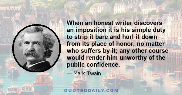 When an honest writer discovers an imposition it is his simple duty to strip it bare and hurl it down from its place of honor, no matter who suffers by it; any other course would render him unworthy of the public