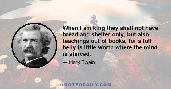 When I am king they shall not have bread and shelter only, but also teachings out of books, for a full belly is little worth where the mind is starved.