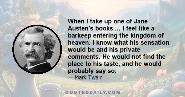 When I take up one of Jane Austen's books ... I feel like a barkeep entering the kingdom of heaven. I know what his sensation would be and his private comments. He would not find the place to his taste, and he would