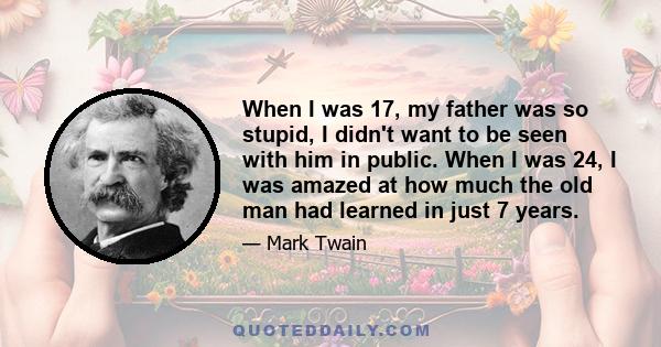 When I was 17, my father was so stupid, I didn't want to be seen with him in public. When I was 24, I was amazed at how much the old man had learned in just 7 years.