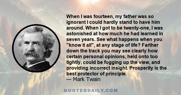 When I was fourteen, my father was so ignorant I could hardly stand to have him around. When I got to be twenty-one, I was astonished at how much he had learned in seven years. See what happens when you know it all, at