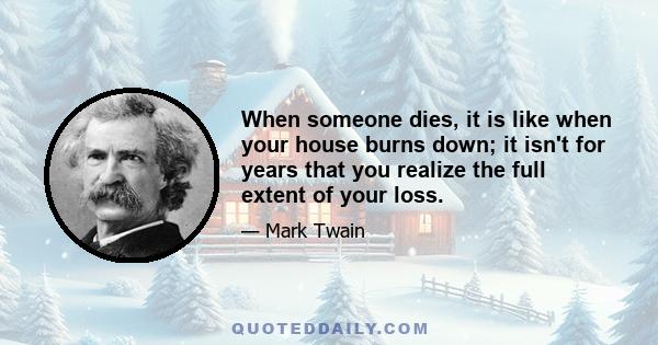 When someone dies, it is like when your house burns down; it isn't for years that you realize the full extent of your loss.