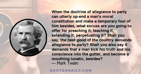 When the doctrine of allegiance to party can utterly up-end a man's moral constitution and make a temporary fool of him besides, what excuse are you going to offer for preaching it, teaching it, extending it,