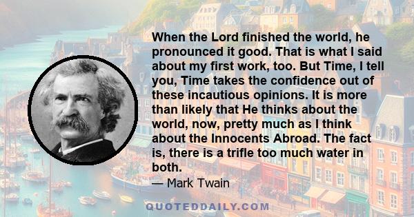 When the Lord finished the world, he pronounced it good. That is what I said about my first work, too. But Time, I tell you, Time takes the confidence out of these incautious opinions. It is more than likely that He