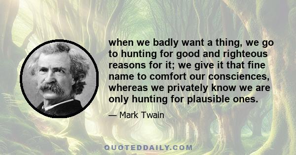 when we badly want a thing, we go to hunting for good and righteous reasons for it; we give it that fine name to comfort our consciences, whereas we privately know we are only hunting for plausible ones.