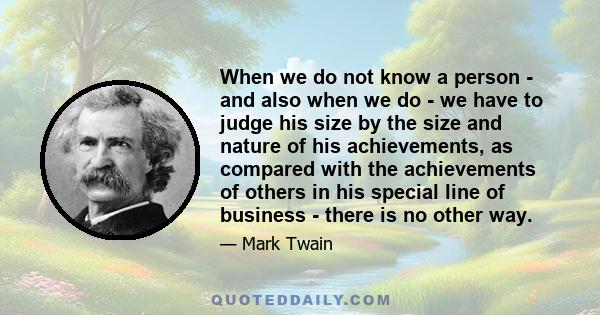 When we do not know a person - and also when we do - we have to judge his size by the size and nature of his achievements, as compared with the achievements of others in his special line of business - there is no other