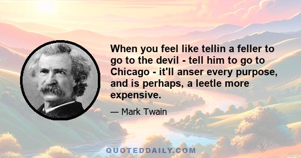 When you feel like tellin a feller to go to the devil - tell him to go to Chicago - it'll anser every purpose, and is perhaps, a leetle more expensive.