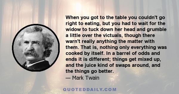 When you got to the table you couldn't go right to eating, but you had to wait for the widow to tuck down her head and grumble a little over the victuals, though there warn't really anything the matter with them. That