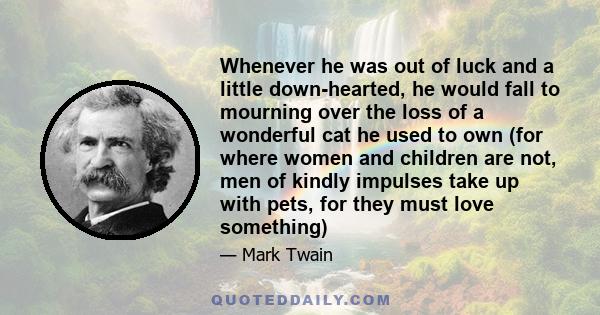 Whenever he was out of luck and a little down-hearted, he would fall to mourning over the loss of a wonderful cat he used to own (for where women and children are not, men of kindly impulses take up with pets, for they