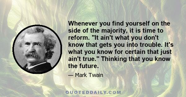 Whenever you find yourself on the side of the majority, it is time to reform. It ain't what you don't know that gets you into trouble. It's what you know for certain that just ain't true. Thinking that you know the