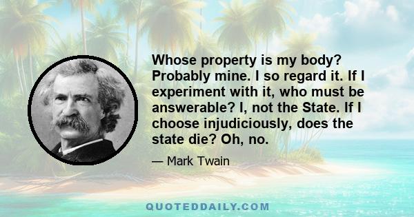 Whose property is my body? Probably mine. I so regard it. If I experiment with it, who must be answerable? I, not the State. If I choose injudiciously, does the state die? Oh, no.