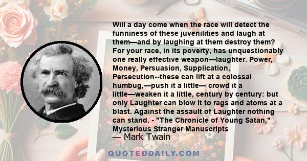 Will a day come when the race will detect the funniness of these juvenilities and laugh at them—and by laughing at them destroy them? For your race, in its poverty, has unquestionably one really effective