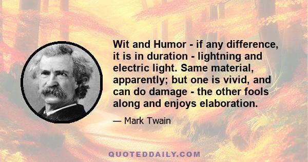 Wit and Humor - if any difference, it is in duration - lightning and electric light. Same material, apparently; but one is vivid, and can do damage - the other fools along and enjoys elaboration.