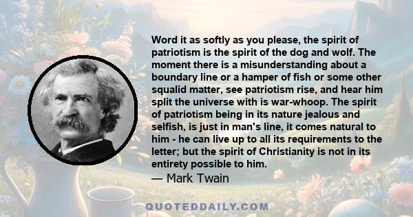 Word it as softly as you please, the spirit of patriotism is the spirit of the dog and wolf. The moment there is a misunderstanding about a boundary line or a hamper of fish or some other squalid matter, see patriotism