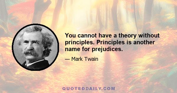 You cannot have a theory without principles. Principles is another name for prejudices.