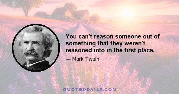 You can't reason someone out of something that they weren't reasoned into in the first place.