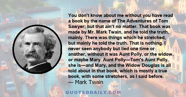 You don't know about me without you have read a book by the name of The Adventures of Tom Sawyer; but that ain't no matter. That book was made by Mr. Mark Twain, and he told the truth, mainly. There was things which he