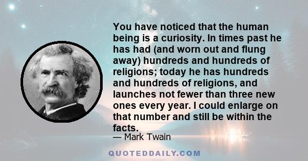 You have noticed that the human being is a curiosity. In times past he has had (and worn out and flung away) hundreds and hundreds of religions; today he has hundreds and hundreds of religions, and launches not fewer