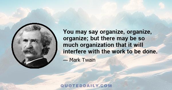 You may say organize, organize, organize; but there may be so much organization that it will interfere with the work to be done.