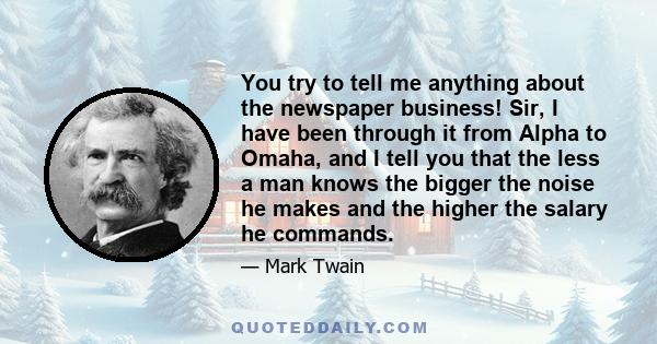 You try to tell me anything about the newspaper business! Sir, I have been through it from Alpha to Omaha, and I tell you that the less a man knows the bigger the noise he makes and the higher the salary he commands.