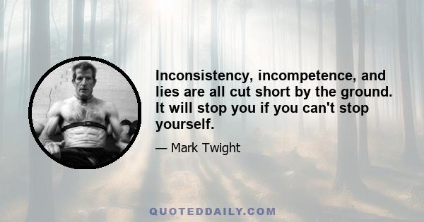 Inconsistency, incompetence, and lies are all cut short by the ground. It will stop you if you can't stop yourself.