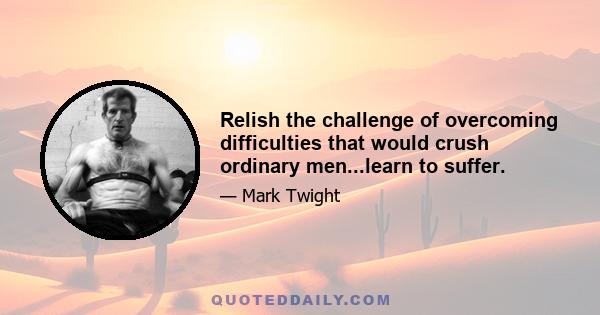 Relish the challenge of overcoming difficulties that would crush ordinary men...learn to suffer.