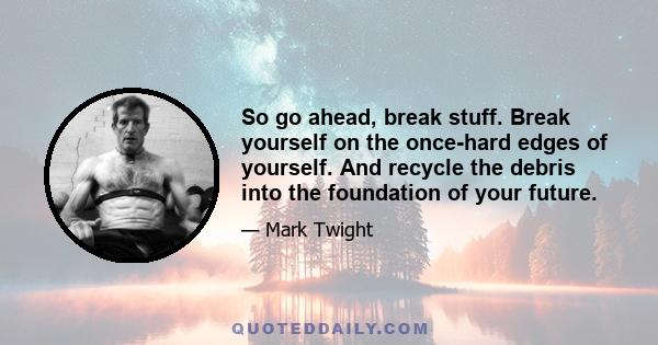 So go ahead, break stuff. Break yourself on the once-hard edges of yourself. And recycle the debris into the foundation of your future.