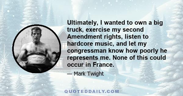 Ultimately, I wanted to own a big truck, exercise my second Amendment rights, listen to hardcore music, and let my congressman know how poorly he represents me. None of this could occur in France.