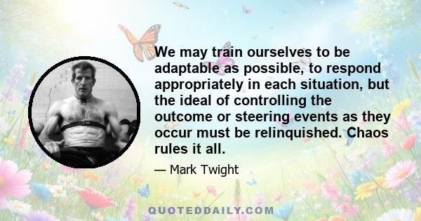 We may train ourselves to be adaptable as possible, to respond appropriately in each situation, but the ideal of controlling the outcome or steering events as they occur must be relinquished. Chaos rules it all.