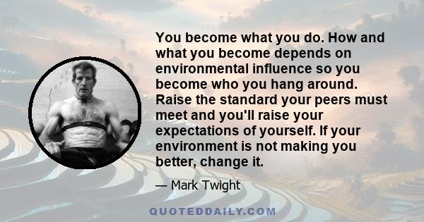 You become what you do. How and what you become depends on environmental influence so you become who you hang around. Raise the standard your peers must meet and you'll raise your expectations of yourself. If your