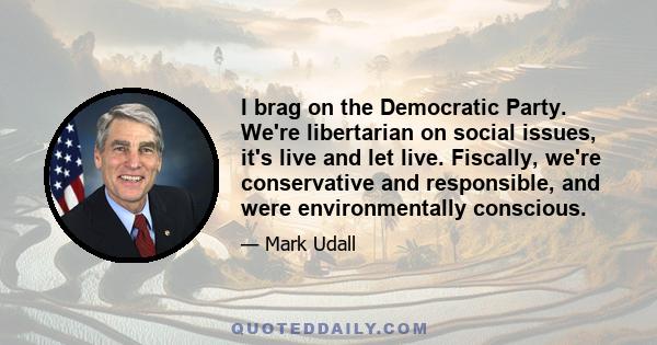 I brag on the Democratic Party. We're libertarian on social issues, it's live and let live. Fiscally, we're conservative and responsible, and were environmentally conscious.