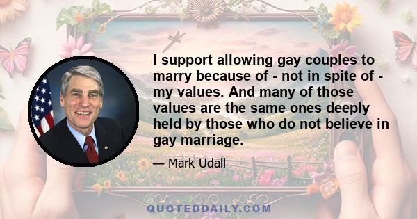 I support allowing gay couples to marry because of - not in spite of - my values. And many of those values are the same ones deeply held by those who do not believe in gay marriage.