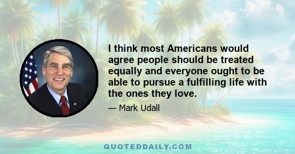 I think most Americans would agree people should be treated equally and everyone ought to be able to pursue a fulfilling life with the ones they love.