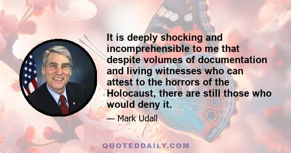 It is deeply shocking and incomprehensible to me that despite volumes of documentation and living witnesses who can attest to the horrors of the Holocaust, there are still those who would deny it.