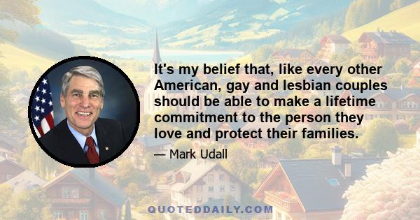 It's my belief that, like every other American, gay and lesbian couples should be able to make a lifetime commitment to the person they love and protect their families.