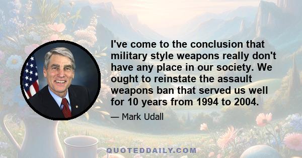 I've come to the conclusion that military style weapons really don't have any place in our society. We ought to reinstate the assault weapons ban that served us well for 10 years from 1994 to 2004.