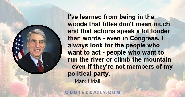 I've learned from being in the woods that titles don't mean much and that actions speak a lot louder than words - even in Congress. I always look for the people who want to act - people who want to run the river or