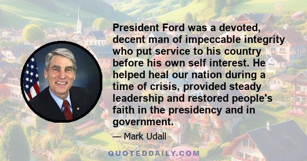 President Ford was a devoted, decent man of impeccable integrity who put service to his country before his own self interest. He helped heal our nation during a time of crisis, provided steady leadership and restored