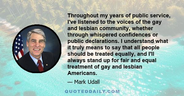 Throughout my years of public service, I've listened to the voices of the gay and lesbian community, whether through whispered confidences or public declarations. I understand what it truly means to say that all people