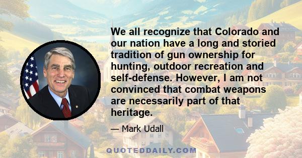 We all recognize that Colorado and our nation have a long and storied tradition of gun ownership for hunting, outdoor recreation and self-defense. However, I am not convinced that combat weapons are necessarily part of