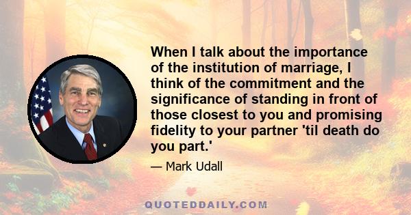 When I talk about the importance of the institution of marriage, I think of the commitment and the significance of standing in front of those closest to you and promising fidelity to your partner 'til death do you part.'