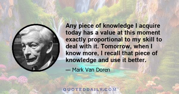 Any piece of knowledge I acquire today has a value at this moment exactly proportional to my skill to deal with it. Tomorrow, when I know more, I recall that piece of knowledge and use it better.