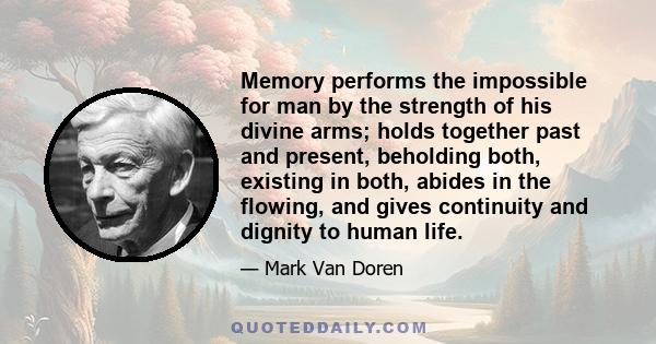 Memory performs the impossible for man by the strength of his divine arms; holds together past and present, beholding both, existing in both, abides in the flowing, and gives continuity and dignity to human life.