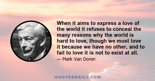 When it aims to express a love of the world it refuses to conceal the many reasons why the world is hard to love, though we must love it because we have no other, and to fail to love it is not to exist at all.